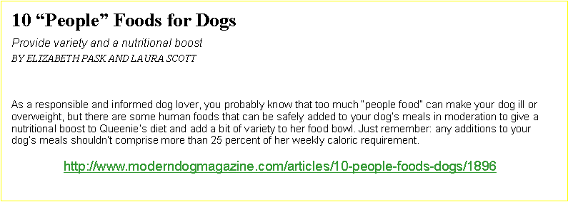 Text Box: 10 “People” Foods for Dogs		Provide variety and a nutritional boostBy Elizabeth Pask and Laura ScottAs a responsible and informed dog lover, you probably know that too much “people food” can make your dog ill or overweight, but there are some human foods that can be safely added to your dog’s meals in moderation to give a nutritional boost to Queenie’s diet and add a bit of variety to her food bowl. Just remember: any additions to your dog’s meals shouldn’t comprise more than 25 percent of her weekly caloric requirement.http://www.moderndogmagazine.com/articles/10-people-foods-dogs/1896  