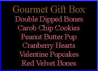 Text Box: Gourmet Gift BoxDouble Dipped BonesCarob Chip CookiesPeanut Butter PupCranberry HeartsValentine PupcakesRed Velvet Bones