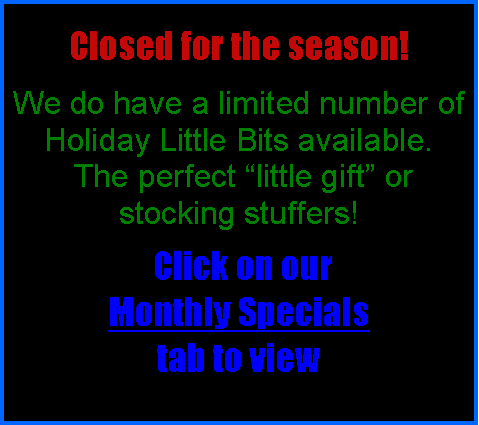 Text Box:  Closed for the season! We do have a limited number of Holiday Little Bits available. The perfect “little gift” or stocking stuffers! Click on our Monthly Specials tab to view